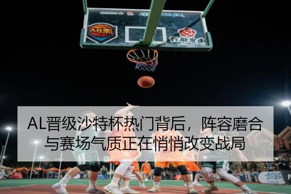 AL晋级沙特杯热门背后，阵容磨合与赛场气质正在悄悄改变战局
